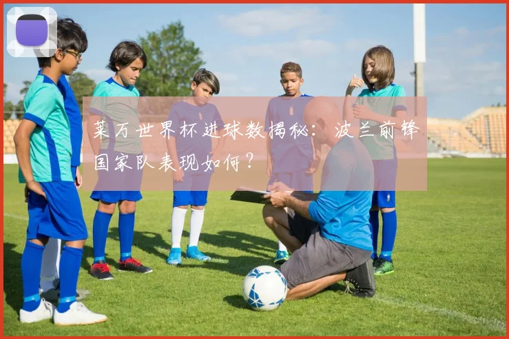 莱万世界杯进球数揭秘：波兰前锋国家队表现如何？