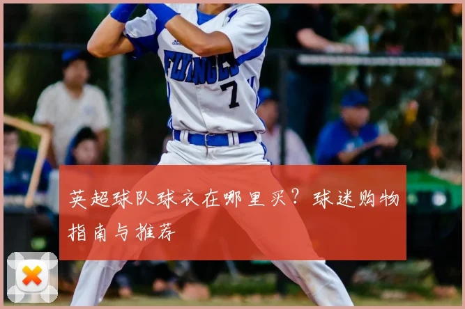 英超球队球衣在哪里买?球迷购物指南与推荐